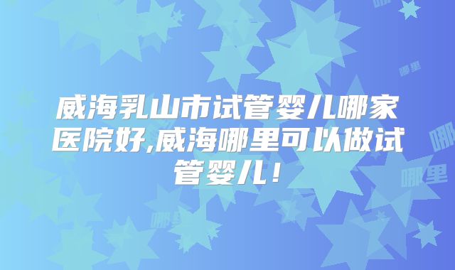 威海乳山市试管婴儿哪家医院好,威海哪里可以做试管婴儿!