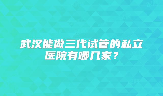 武汉能做三代试管的私立医院有哪几家?