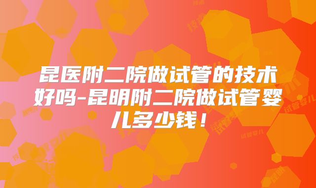 昆医附二院做试管的技术好吗-昆明附二院做试管婴儿多少钱！