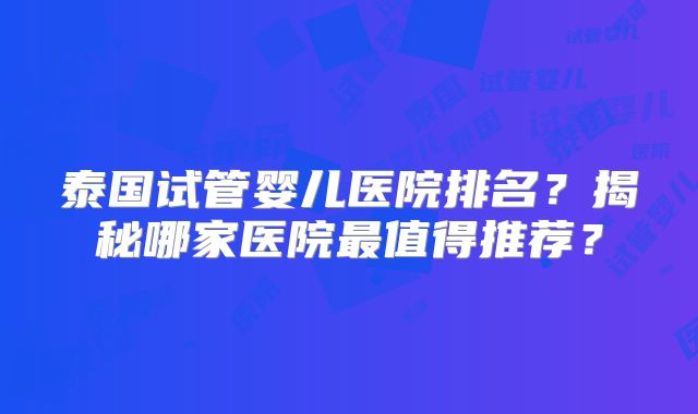 泰国试管婴儿医院排名？揭秘哪家医院最值得推荐？