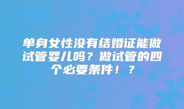 单身女性没有结婚证能做试管婴儿吗?做试管的四个必要条件!?