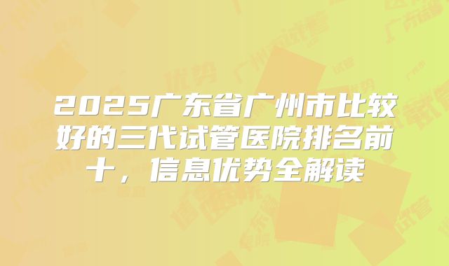 2025广东省广州市比较好的三代试管医院排名前十,信息优势全解读