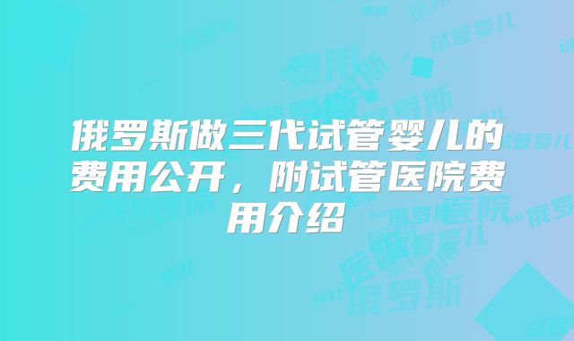 俄罗斯做三代试管婴儿的费用公开，附试管医院费用介绍
