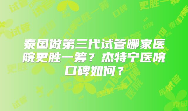 泰国做第三代试管哪家医院更胜一筹？杰特宁医院口碑如何？