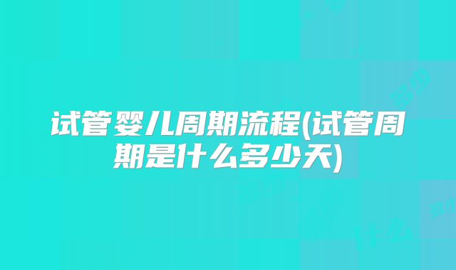试管婴儿周期流程(试管周期是什么多少天)