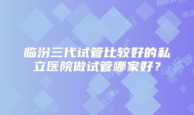 临汾三代试管比较好的私立医院做试管哪家好？