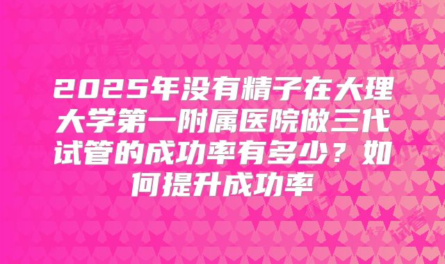 2025年没有精子在大理大学第一附属医院做三代试管的成功率有多少？如何提升成功率