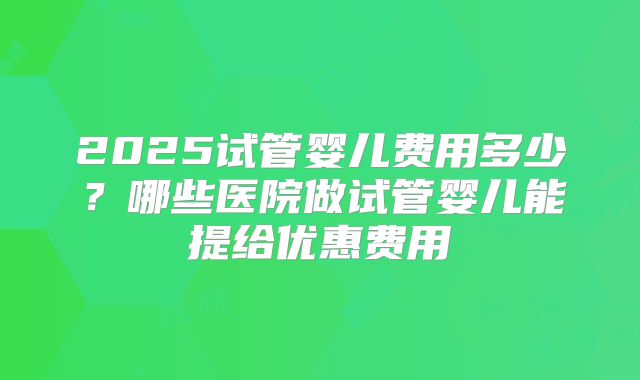 2025试管婴儿费用多少？哪些医院做试管婴儿能提给优惠费用