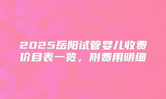 2025岳阳试管婴儿收费价目表一览,附费用明细