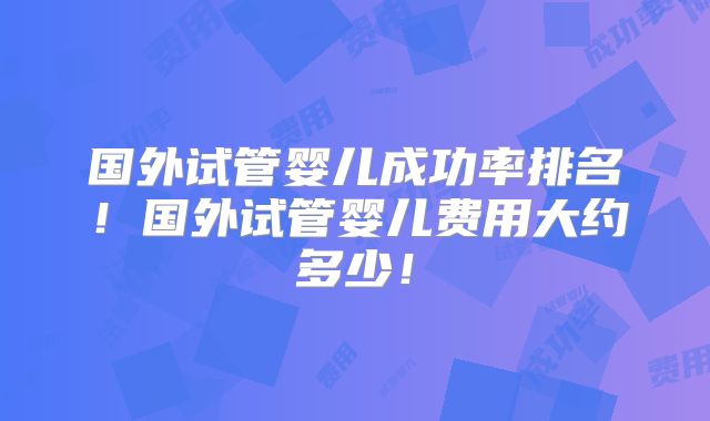 国外试管婴儿成功率排名！国外试管婴儿费用大约多少！