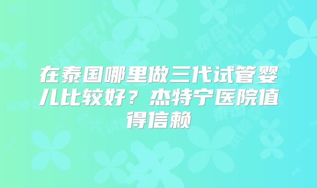 在泰国哪里做三代试管婴儿比较好？杰特宁医院值得信赖