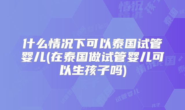 什么情况下可以泰国试管婴儿(在泰国做试管婴儿可以生孩子吗)