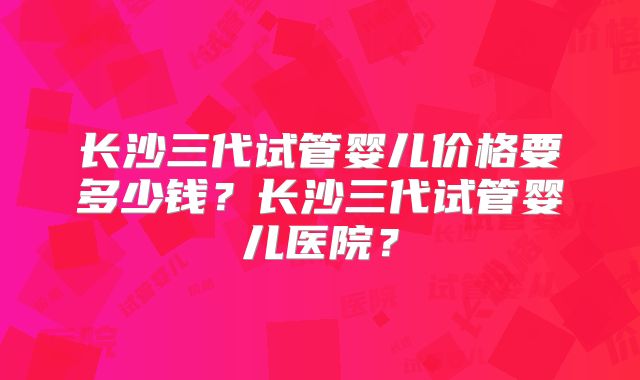 长沙三代试管婴儿价格要多少钱?长沙三代试管婴儿医院?