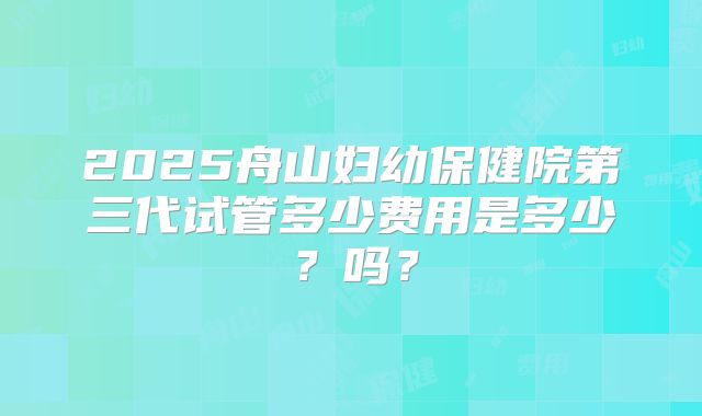 2025舟山妇幼保健院第三代试管多少费用是多少？吗？