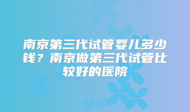 南京第三代试管婴儿多少钱？南京做第三代试管比较好的医院