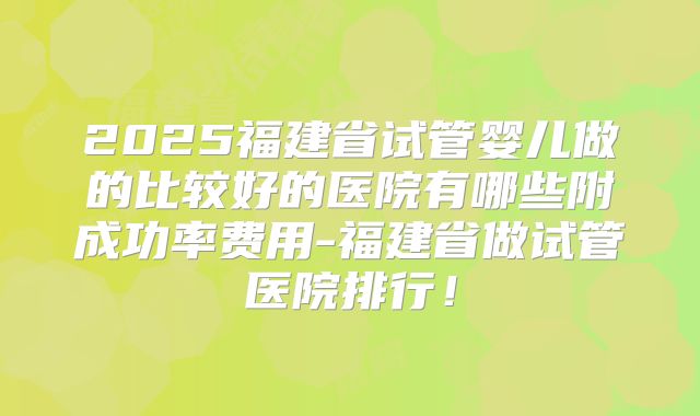 2025福建省试管婴儿做的比较好的医院有哪些附成功率费用-福建省做试管医院排行！