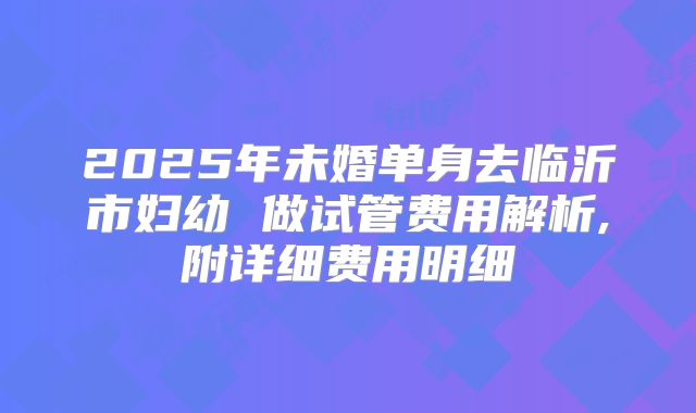 2025年未婚单身去临沂市妇幼 做试管费用解析,附详细费用明细