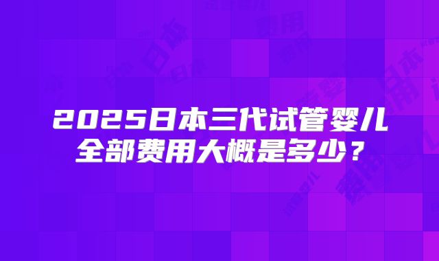 2025日本三代试管婴儿全部费用大概是多少？