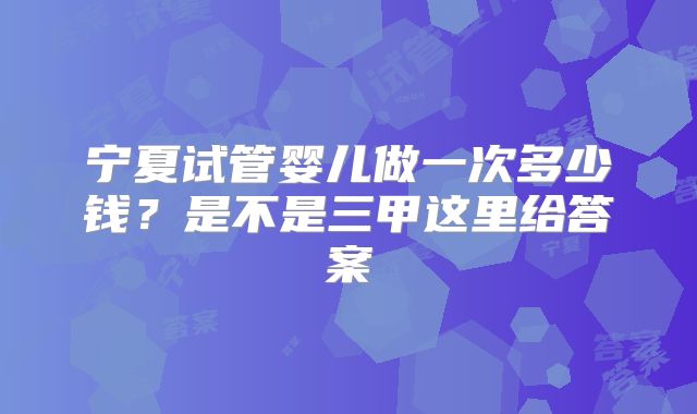 宁夏试管婴儿做一次多少钱?是不是三甲这里给答案