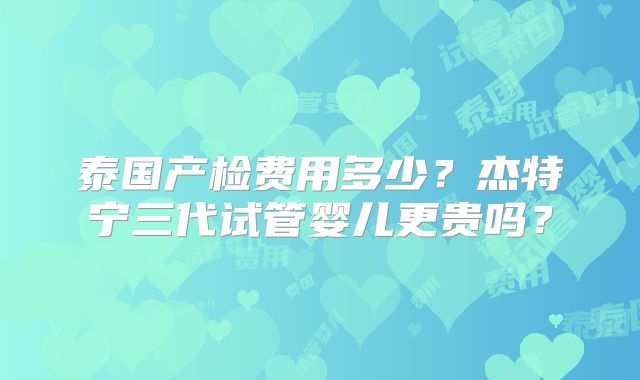 泰国产检费用多少?杰特宁三代试管婴儿更贵吗?