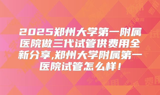 2025郑州大学第一附属医院做三代试管供费用全新分享,郑州大学附属第一医院试管怎么样！