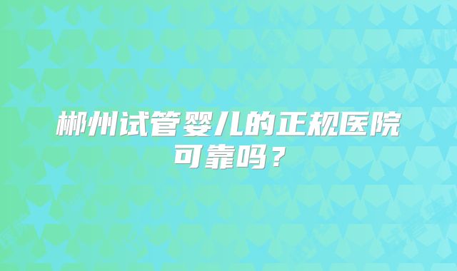 郴州试管婴儿的正规医院可靠吗？
