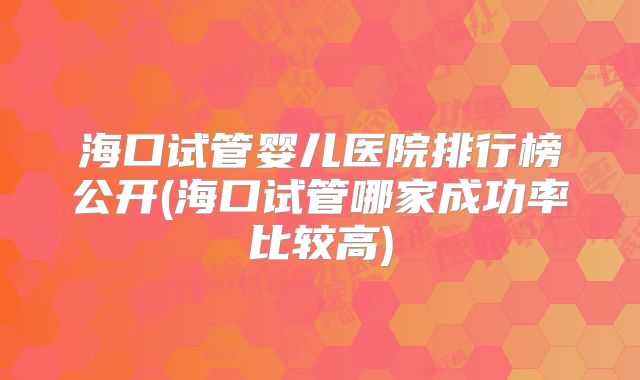 海口试管婴儿医院排行榜公开(海口试管哪家成功率比较高)