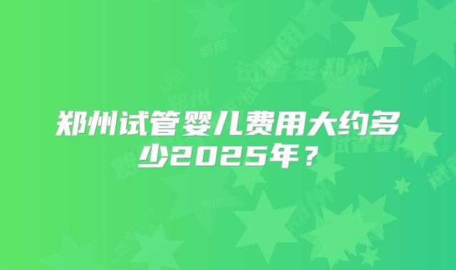 郑州试管婴儿费用大约多少2025年？