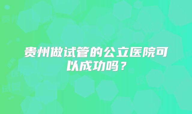 贵州做试管的公立医院可以成功吗？
