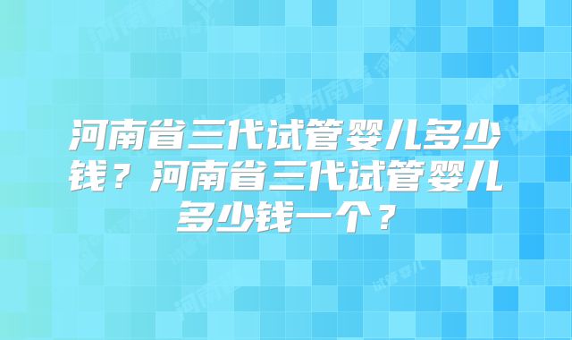 河南省三代试管婴儿多少钱?河南省三代试管婴儿多少钱一个?