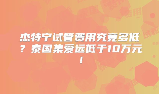 杰特宁试管费用究竟多低?泰国集爱远低于10万元!