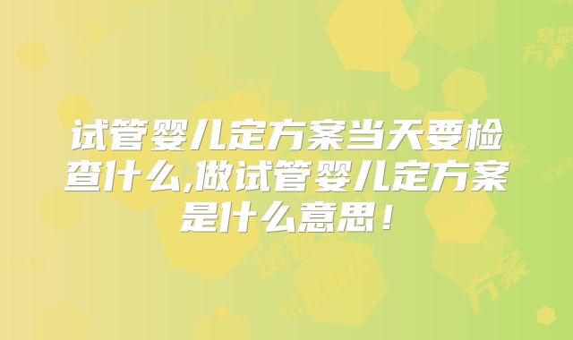 试管婴儿定方案当天要检查什么,做试管婴儿定方案是什么意思!