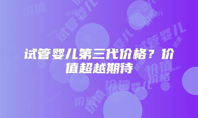 试管婴儿第三代价格?价值超越期待