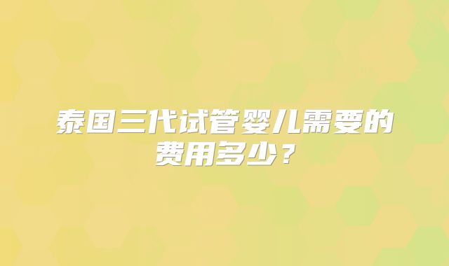 泰国三代试管婴儿需要的费用多少？