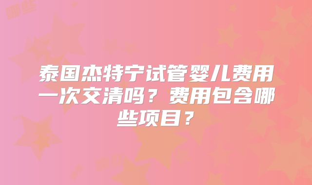 泰国杰特宁试管婴儿费用一次交清吗?费用包含哪些项目?