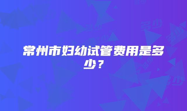 常州市妇幼试管费用是多少？