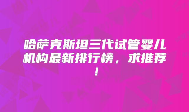哈萨克斯坦三代试管婴儿机构最新排行榜,求推荐!