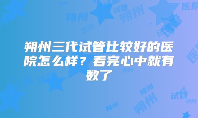 朔州三代试管比较好的医院怎么样？看完心中就有数了