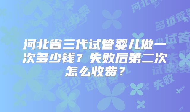 河北省三代试管婴儿做一次多少钱?失败后第二次怎么收费?