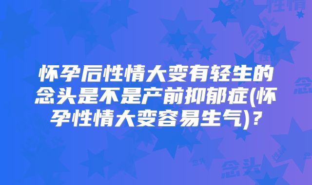 怀孕后性情大变有轻生的念头是不是产前抑郁症(怀孕性情大变容易生气)?