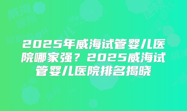 2025年威海试管婴儿医院哪家强？2025威海试管婴儿医院排名揭晓
