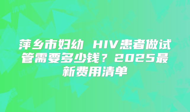 萍乡市妇幼 HIV患者做试管需要多少钱？2025最新费用清单