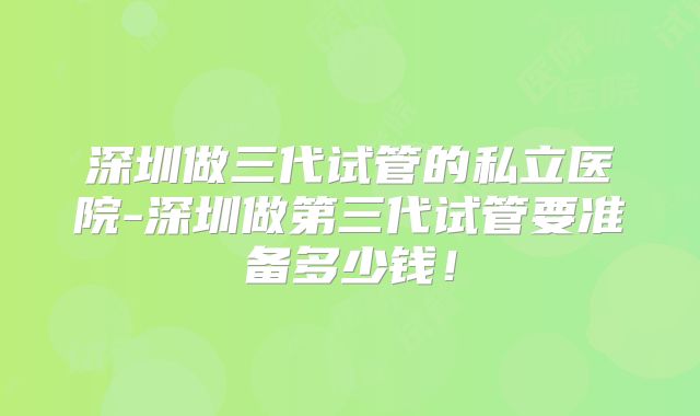 深圳做三代试管的私立医院-深圳做第三代试管要准备多少钱！