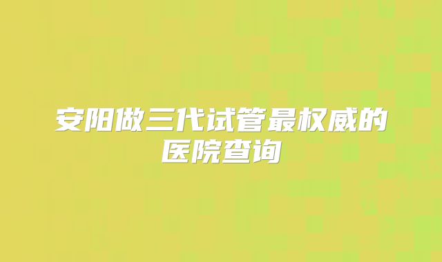 安阳做三代试管最权威的医院查询