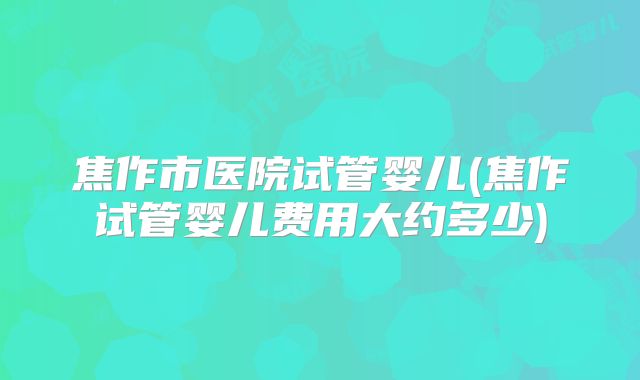 焦作市医院试管婴儿(焦作试管婴儿费用大约多少)