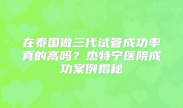 在泰国做三代试管成功率真的高吗？杰特宁医院成功案例揭秘
