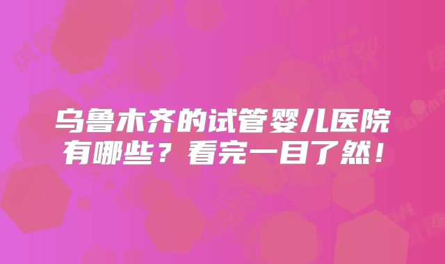 乌鲁木齐的试管婴儿医院有哪些?看完一目了然!
