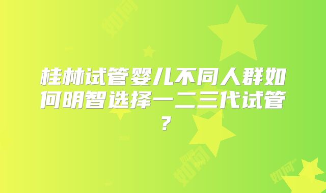 桂林试管婴儿不同人群如何明智选择一二三代试管？