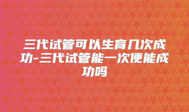 三代试管可以生育几次成功-三代试管能一次便能成功吗