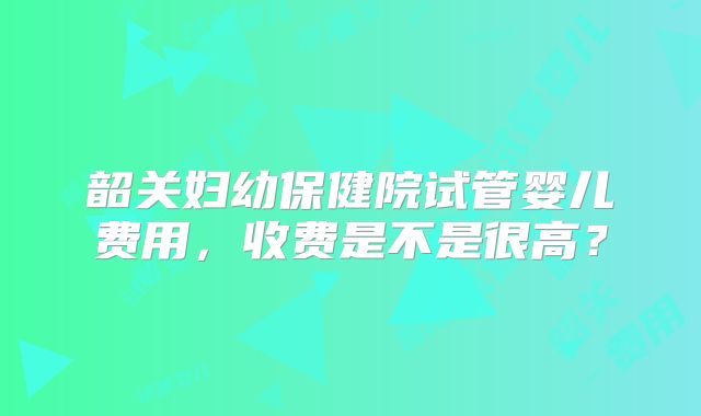 韶关妇幼保健院试管婴儿费用,收费是不是很高?